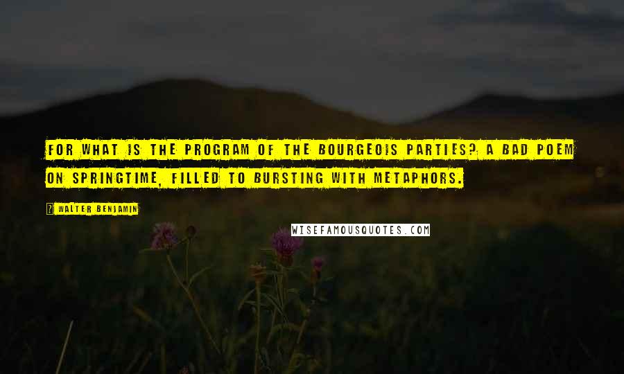 Walter Benjamin Quotes: For what is the program of the bourgeois parties? A bad poem on springtime, filled to bursting with metaphors.