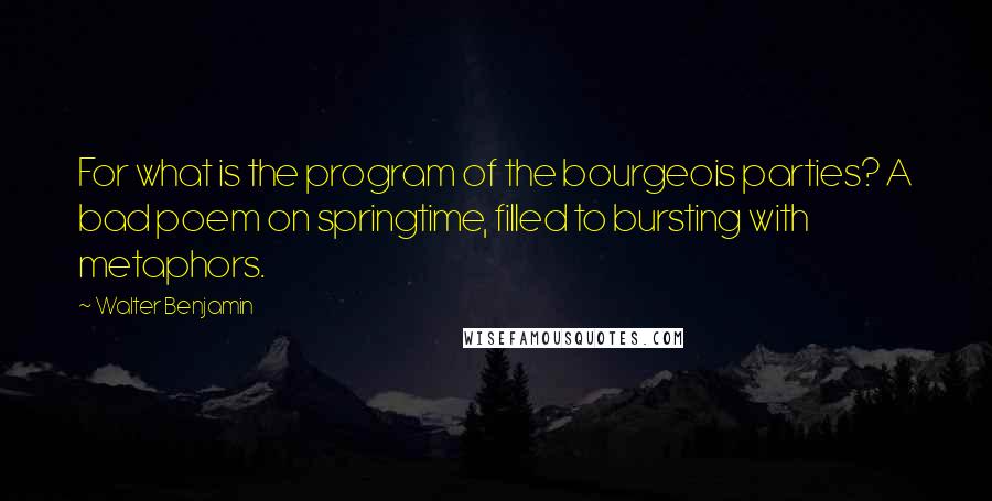 Walter Benjamin Quotes: For what is the program of the bourgeois parties? A bad poem on springtime, filled to bursting with metaphors.