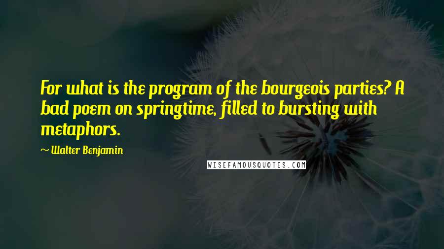 Walter Benjamin Quotes: For what is the program of the bourgeois parties? A bad poem on springtime, filled to bursting with metaphors.