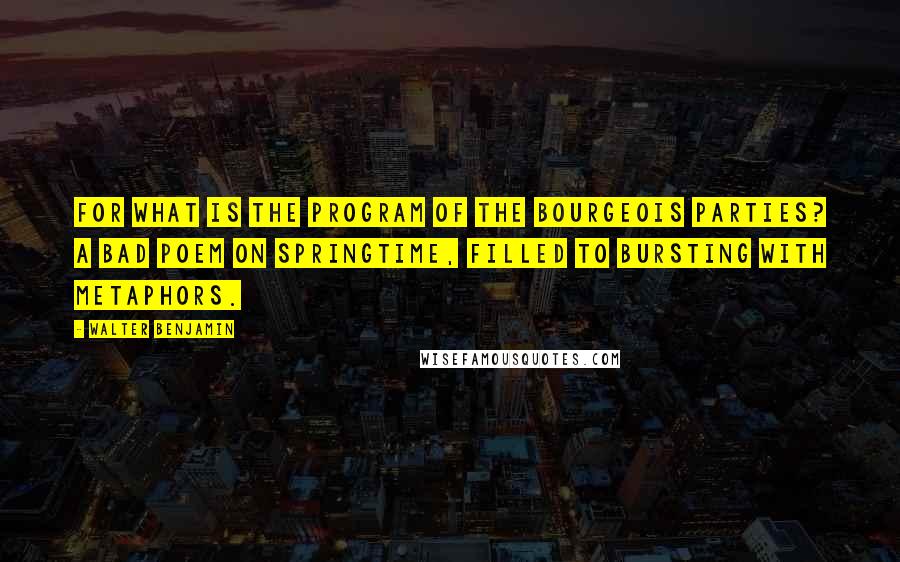 Walter Benjamin Quotes: For what is the program of the bourgeois parties? A bad poem on springtime, filled to bursting with metaphors.