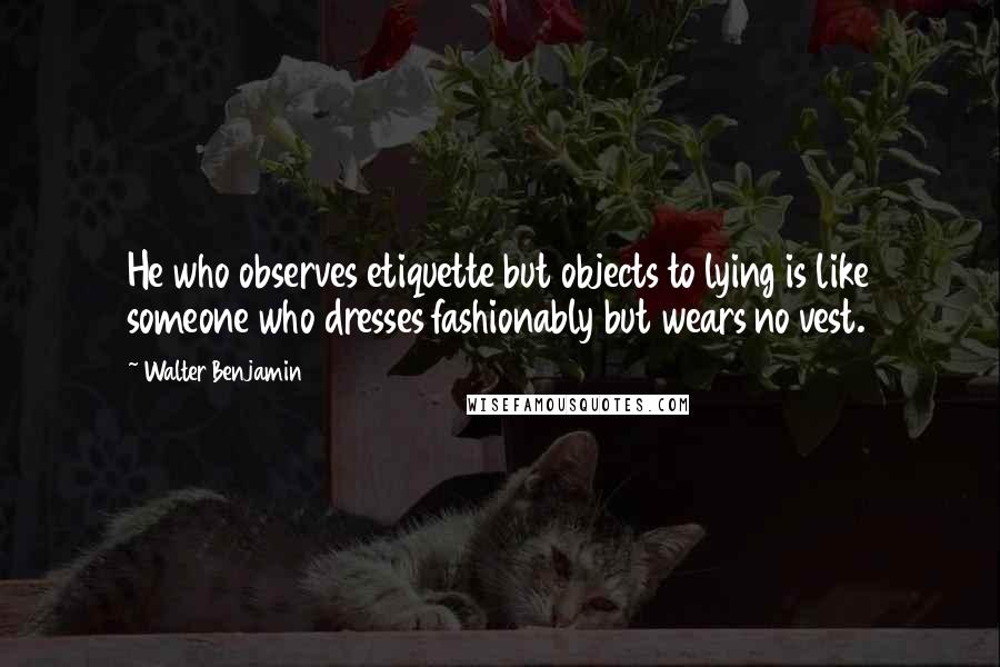 Walter Benjamin Quotes: He who observes etiquette but objects to lying is like someone who dresses fashionably but wears no vest.