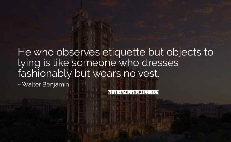 Walter Benjamin Quotes: He who observes etiquette but objects to lying is like someone who dresses fashionably but wears no vest.