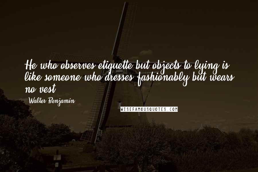 Walter Benjamin Quotes: He who observes etiquette but objects to lying is like someone who dresses fashionably but wears no vest.