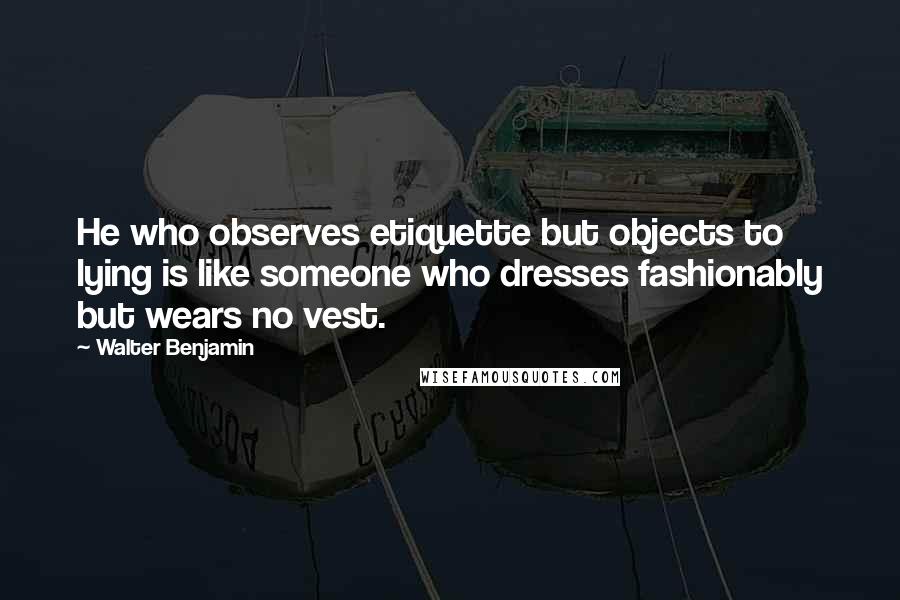 Walter Benjamin Quotes: He who observes etiquette but objects to lying is like someone who dresses fashionably but wears no vest.