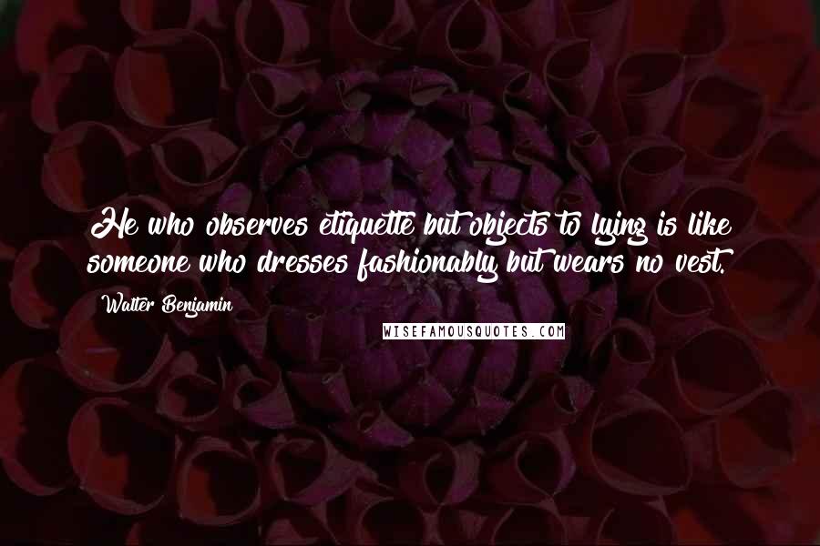 Walter Benjamin Quotes: He who observes etiquette but objects to lying is like someone who dresses fashionably but wears no vest.