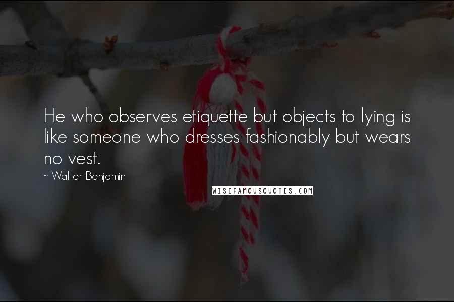 Walter Benjamin Quotes: He who observes etiquette but objects to lying is like someone who dresses fashionably but wears no vest.