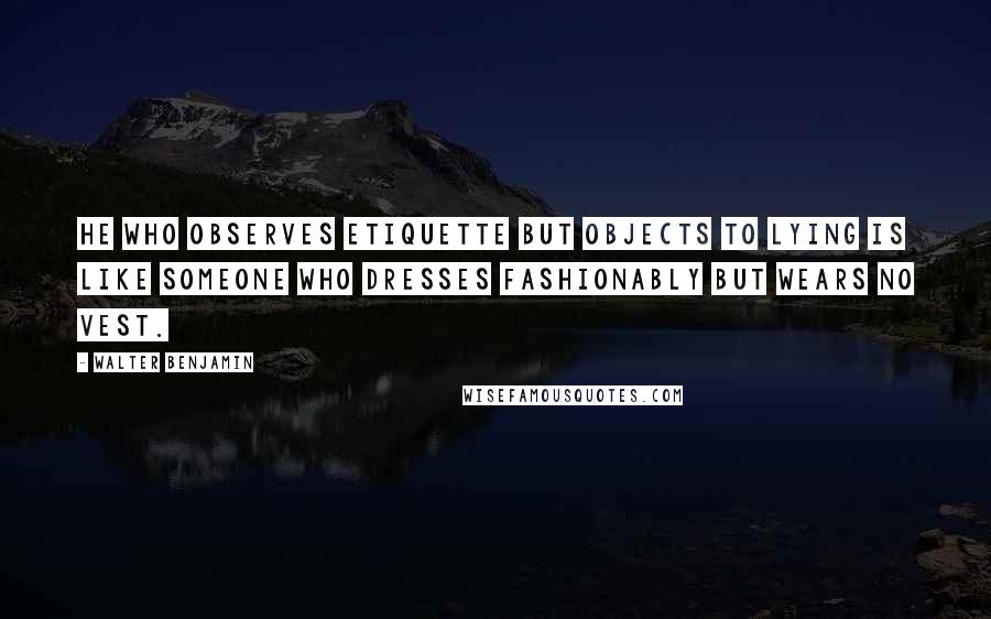 Walter Benjamin Quotes: He who observes etiquette but objects to lying is like someone who dresses fashionably but wears no vest.