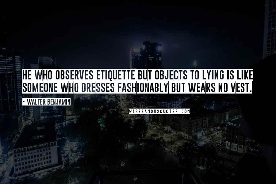 Walter Benjamin Quotes: He who observes etiquette but objects to lying is like someone who dresses fashionably but wears no vest.