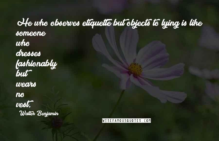 Walter Benjamin Quotes: He who observes etiquette but objects to lying is like someone who dresses fashionably but wears no vest.