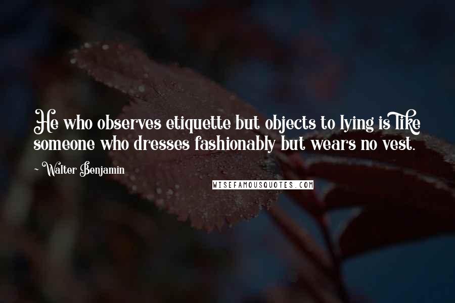 Walter Benjamin Quotes: He who observes etiquette but objects to lying is like someone who dresses fashionably but wears no vest.