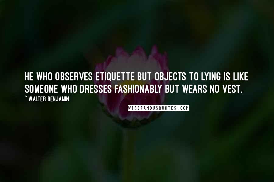 Walter Benjamin Quotes: He who observes etiquette but objects to lying is like someone who dresses fashionably but wears no vest.