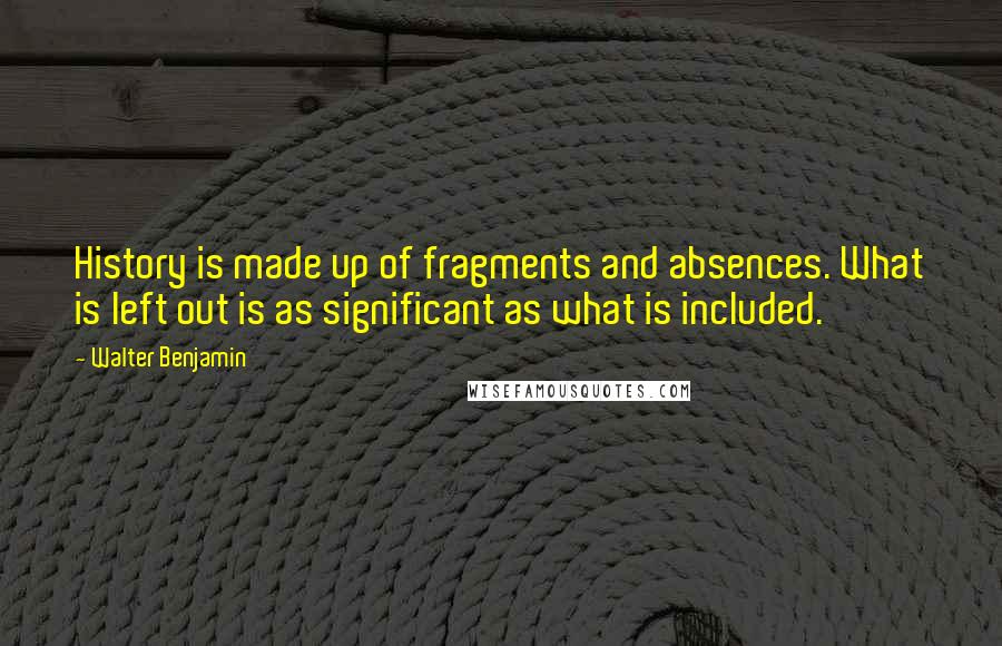 Walter Benjamin Quotes: History is made up of fragments and absences. What is left out is as significant as what is included.