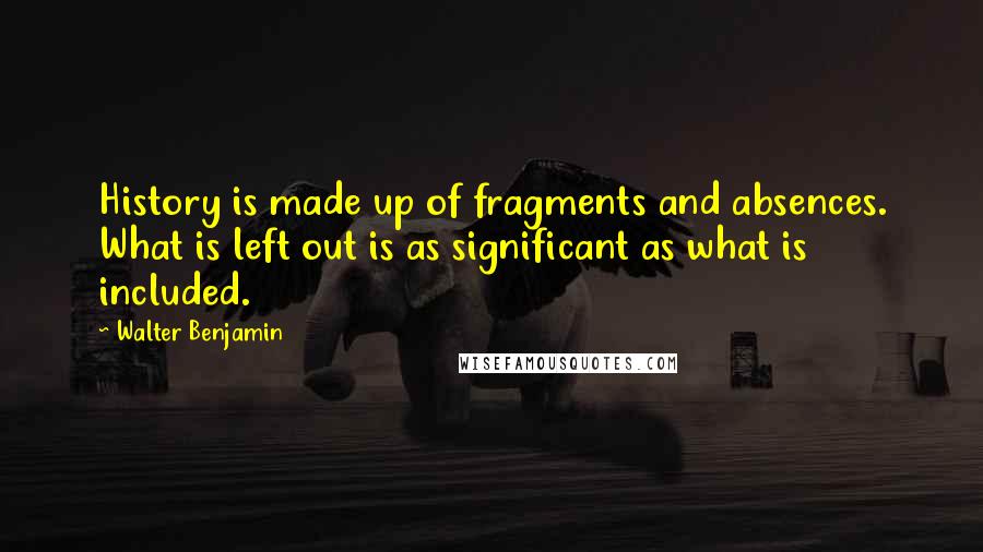 Walter Benjamin Quotes: History is made up of fragments and absences. What is left out is as significant as what is included.