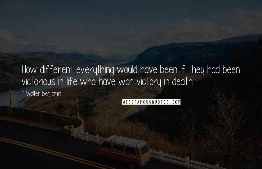 Walter Benjamin Quotes: How different everything would have been if they had been victorious in life who have won victory in death.