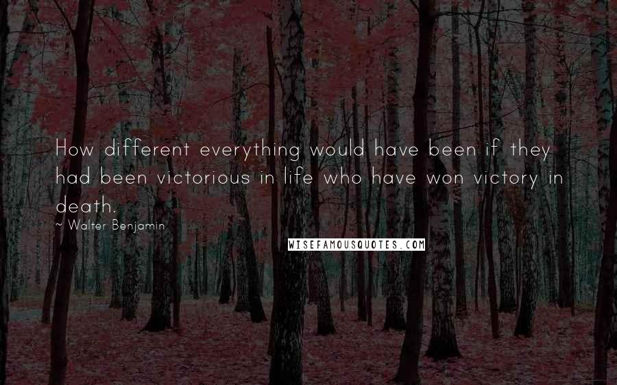 Walter Benjamin Quotes: How different everything would have been if they had been victorious in life who have won victory in death.