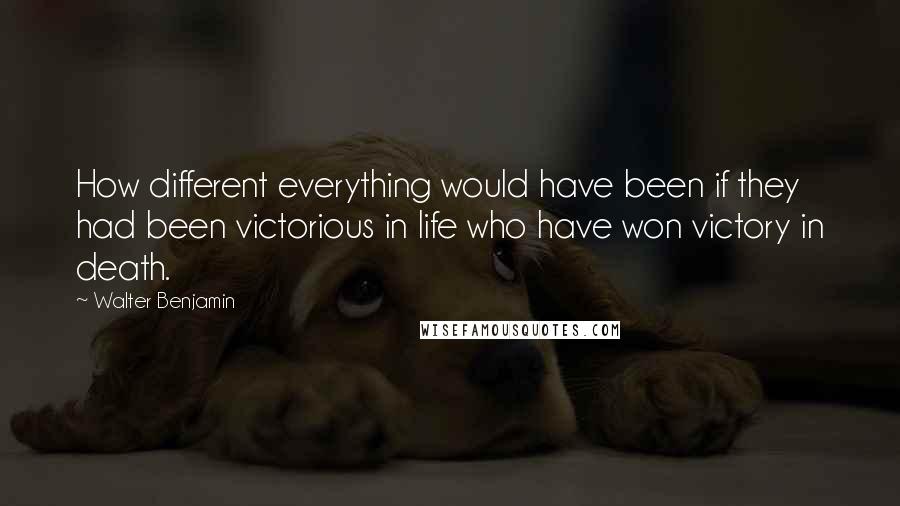 Walter Benjamin Quotes: How different everything would have been if they had been victorious in life who have won victory in death.