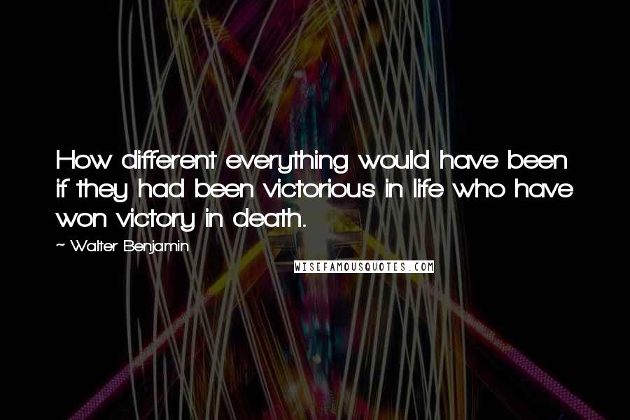 Walter Benjamin Quotes: How different everything would have been if they had been victorious in life who have won victory in death.