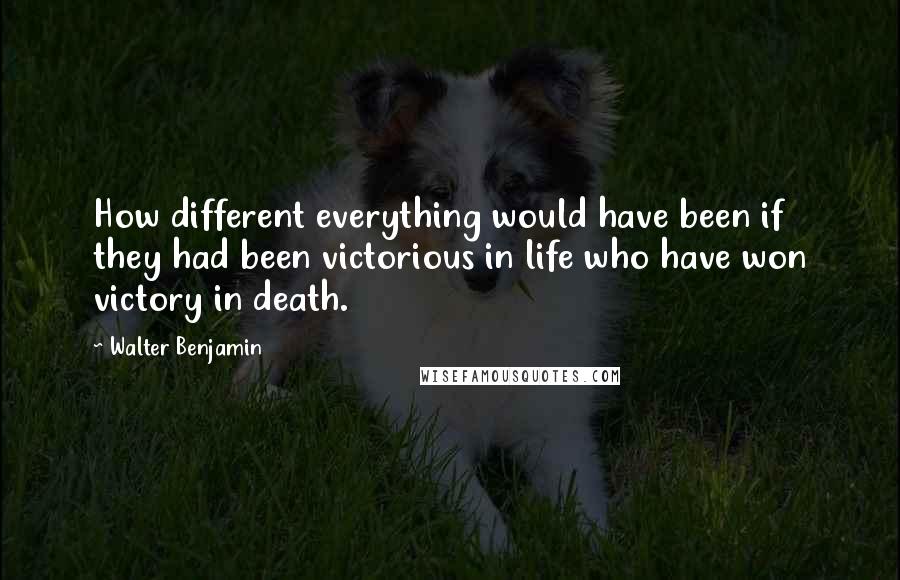 Walter Benjamin Quotes: How different everything would have been if they had been victorious in life who have won victory in death.