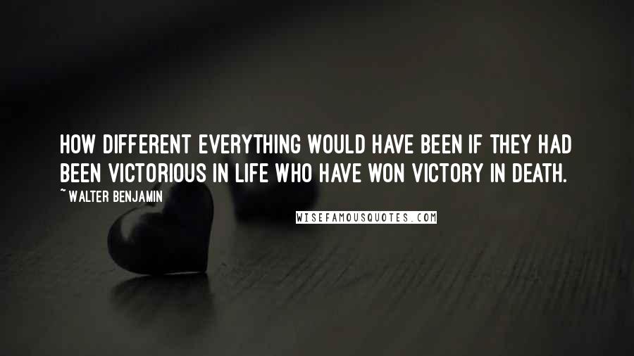 Walter Benjamin Quotes: How different everything would have been if they had been victorious in life who have won victory in death.