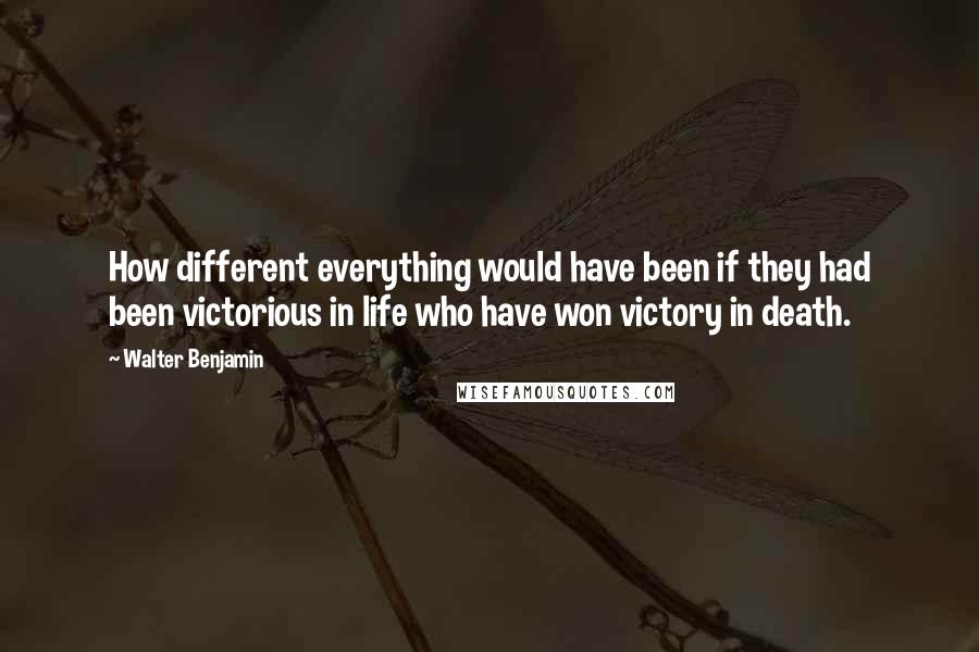 Walter Benjamin Quotes: How different everything would have been if they had been victorious in life who have won victory in death.