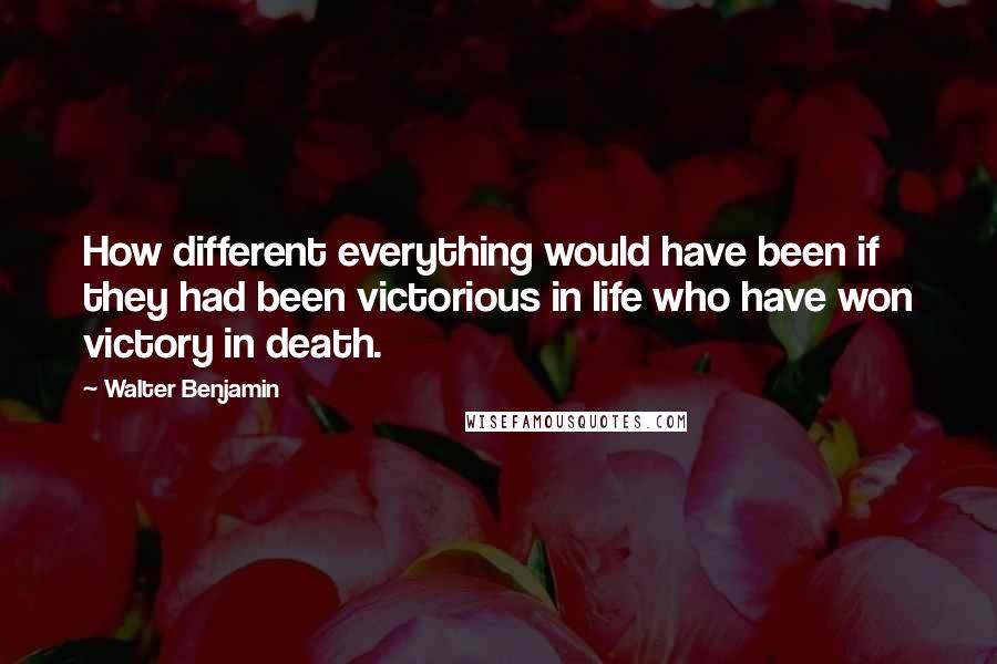 Walter Benjamin Quotes: How different everything would have been if they had been victorious in life who have won victory in death.