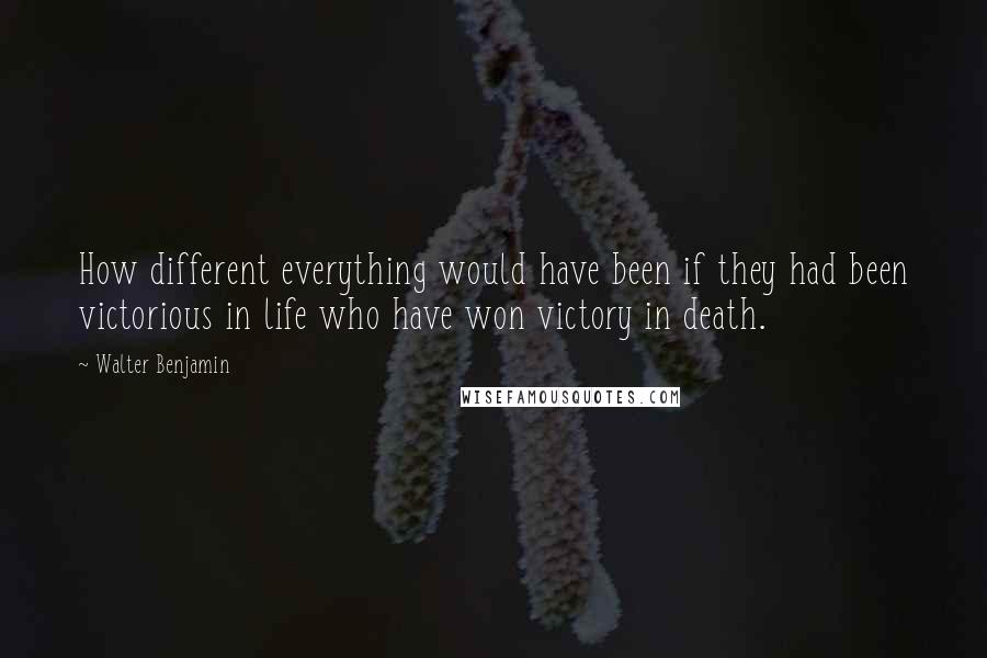 Walter Benjamin Quotes: How different everything would have been if they had been victorious in life who have won victory in death.