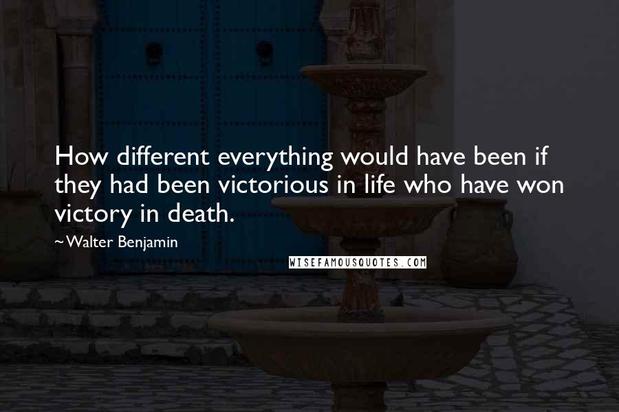 Walter Benjamin Quotes: How different everything would have been if they had been victorious in life who have won victory in death.