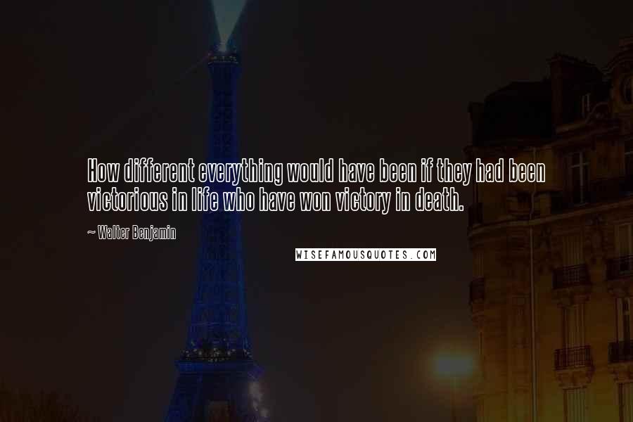 Walter Benjamin Quotes: How different everything would have been if they had been victorious in life who have won victory in death.