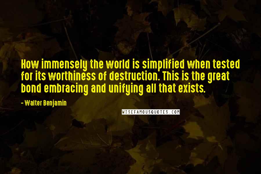 Walter Benjamin Quotes: How immensely the world is simplified when tested for its worthiness of destruction. This is the great bond embracing and unifying all that exists.