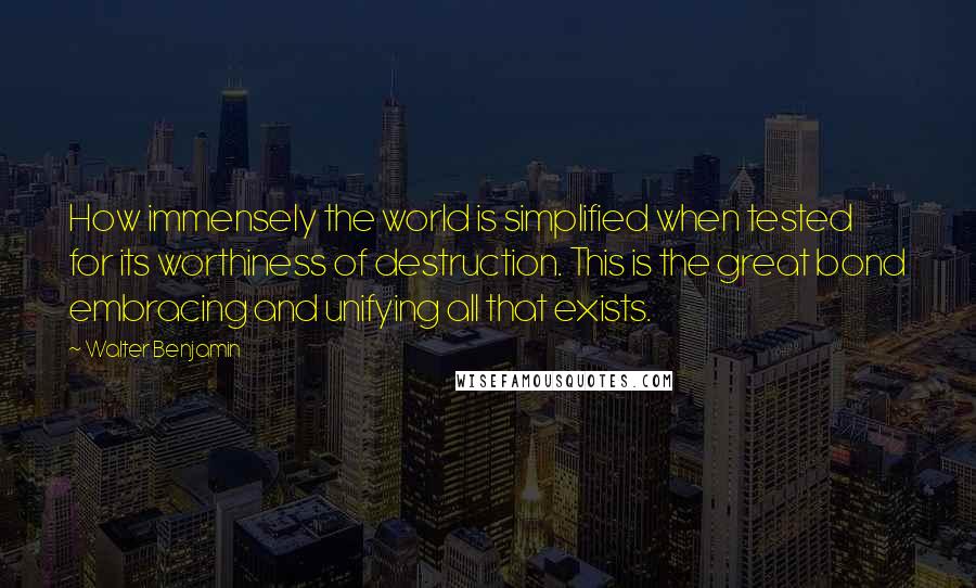 Walter Benjamin Quotes: How immensely the world is simplified when tested for its worthiness of destruction. This is the great bond embracing and unifying all that exists.