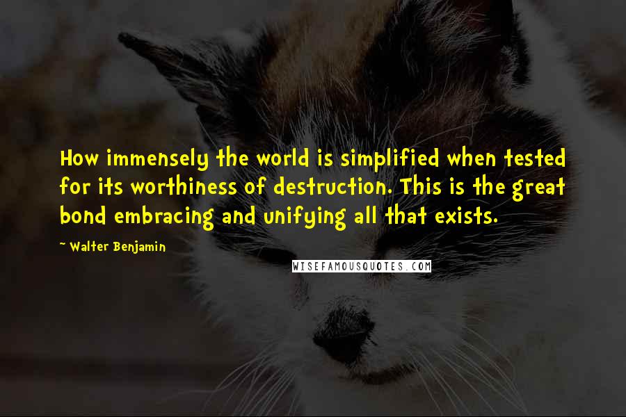 Walter Benjamin Quotes: How immensely the world is simplified when tested for its worthiness of destruction. This is the great bond embracing and unifying all that exists.