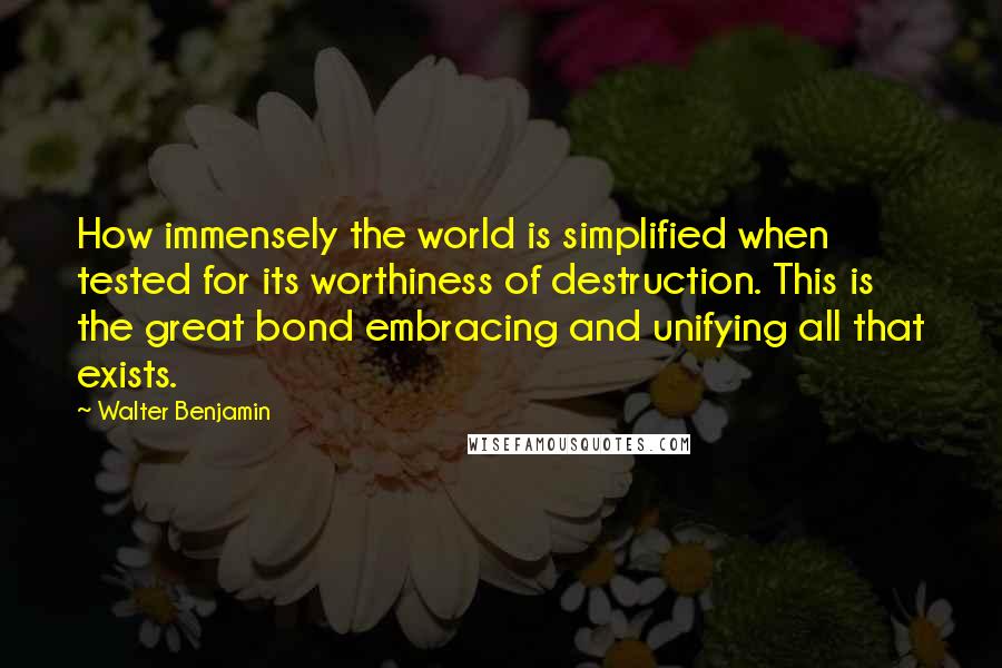 Walter Benjamin Quotes: How immensely the world is simplified when tested for its worthiness of destruction. This is the great bond embracing and unifying all that exists.