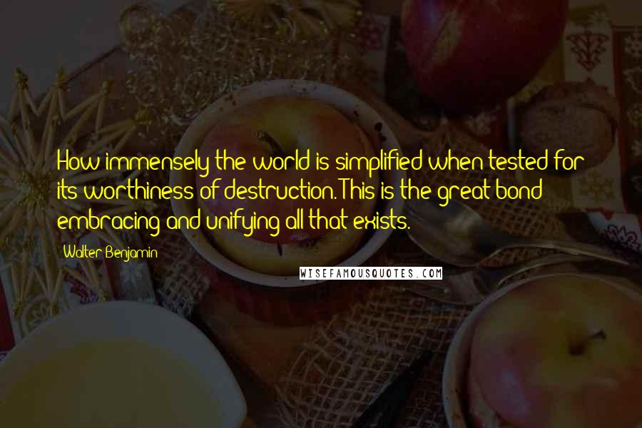 Walter Benjamin Quotes: How immensely the world is simplified when tested for its worthiness of destruction. This is the great bond embracing and unifying all that exists.