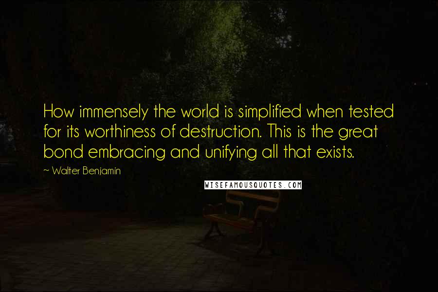 Walter Benjamin Quotes: How immensely the world is simplified when tested for its worthiness of destruction. This is the great bond embracing and unifying all that exists.