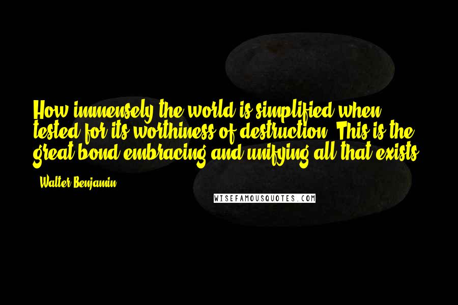 Walter Benjamin Quotes: How immensely the world is simplified when tested for its worthiness of destruction. This is the great bond embracing and unifying all that exists.