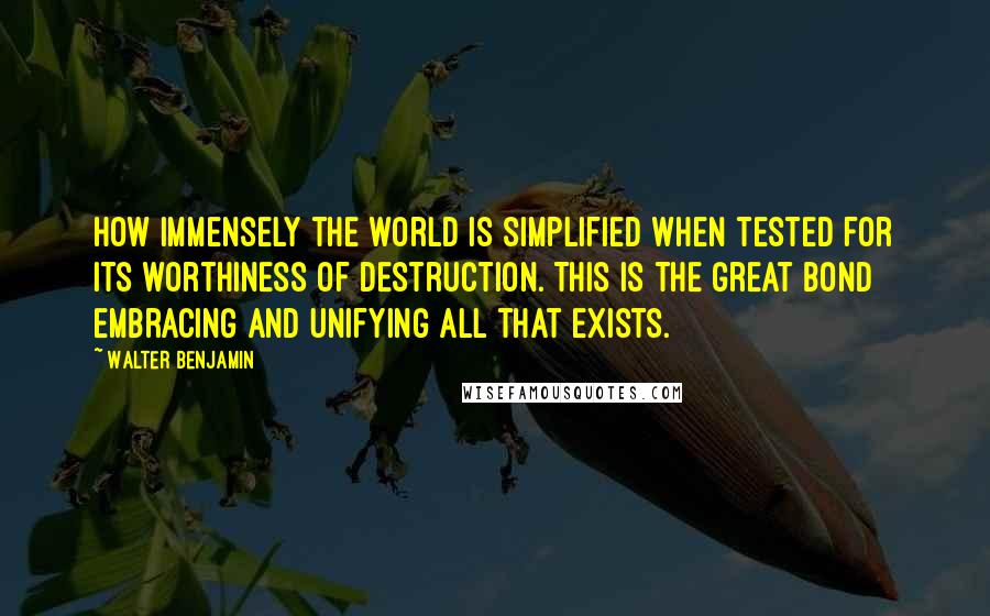 Walter Benjamin Quotes: How immensely the world is simplified when tested for its worthiness of destruction. This is the great bond embracing and unifying all that exists.