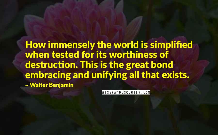 Walter Benjamin Quotes: How immensely the world is simplified when tested for its worthiness of destruction. This is the great bond embracing and unifying all that exists.