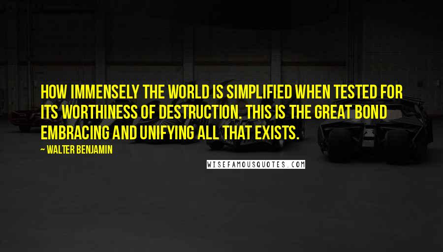 Walter Benjamin Quotes: How immensely the world is simplified when tested for its worthiness of destruction. This is the great bond embracing and unifying all that exists.