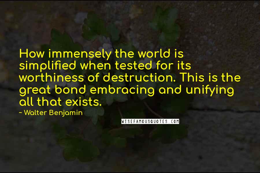 Walter Benjamin Quotes: How immensely the world is simplified when tested for its worthiness of destruction. This is the great bond embracing and unifying all that exists.