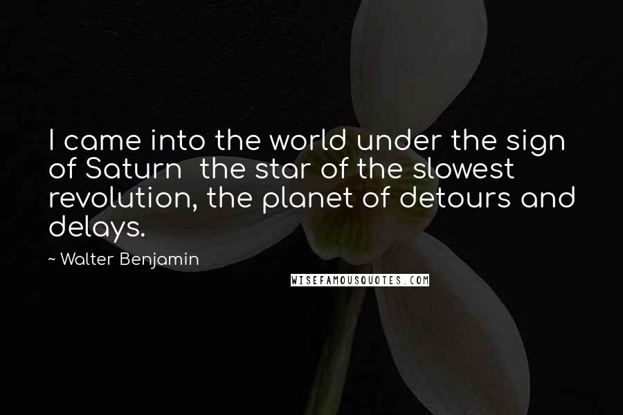 Walter Benjamin Quotes: I came into the world under the sign of Saturn  the star of the slowest revolution, the planet of detours and delays.