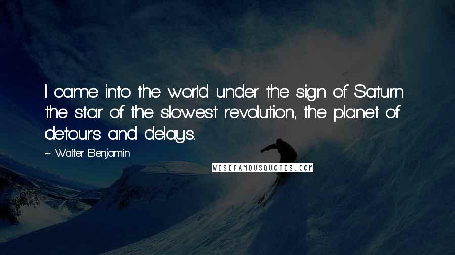 Walter Benjamin Quotes: I came into the world under the sign of Saturn  the star of the slowest revolution, the planet of detours and delays.