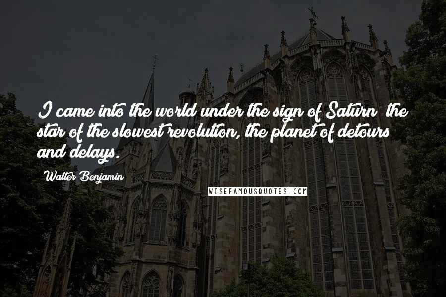 Walter Benjamin Quotes: I came into the world under the sign of Saturn  the star of the slowest revolution, the planet of detours and delays.