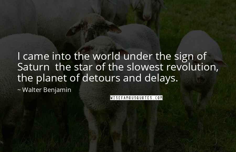 Walter Benjamin Quotes: I came into the world under the sign of Saturn  the star of the slowest revolution, the planet of detours and delays.