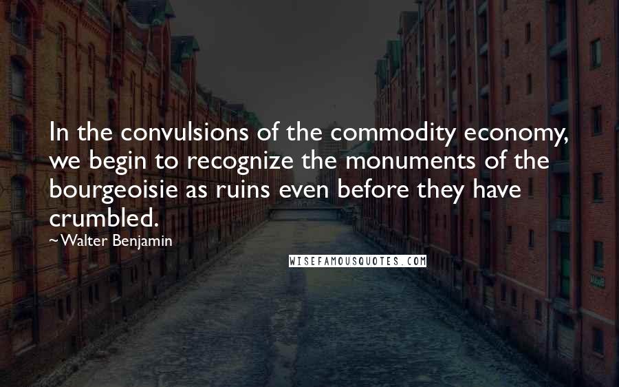Walter Benjamin Quotes: In the convulsions of the commodity economy, we begin to recognize the monuments of the bourgeoisie as ruins even before they have crumbled.
