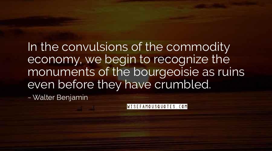 Walter Benjamin Quotes: In the convulsions of the commodity economy, we begin to recognize the monuments of the bourgeoisie as ruins even before they have crumbled.