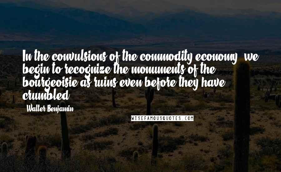 Walter Benjamin Quotes: In the convulsions of the commodity economy, we begin to recognize the monuments of the bourgeoisie as ruins even before they have crumbled.