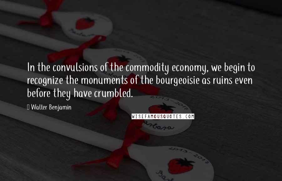 Walter Benjamin Quotes: In the convulsions of the commodity economy, we begin to recognize the monuments of the bourgeoisie as ruins even before they have crumbled.