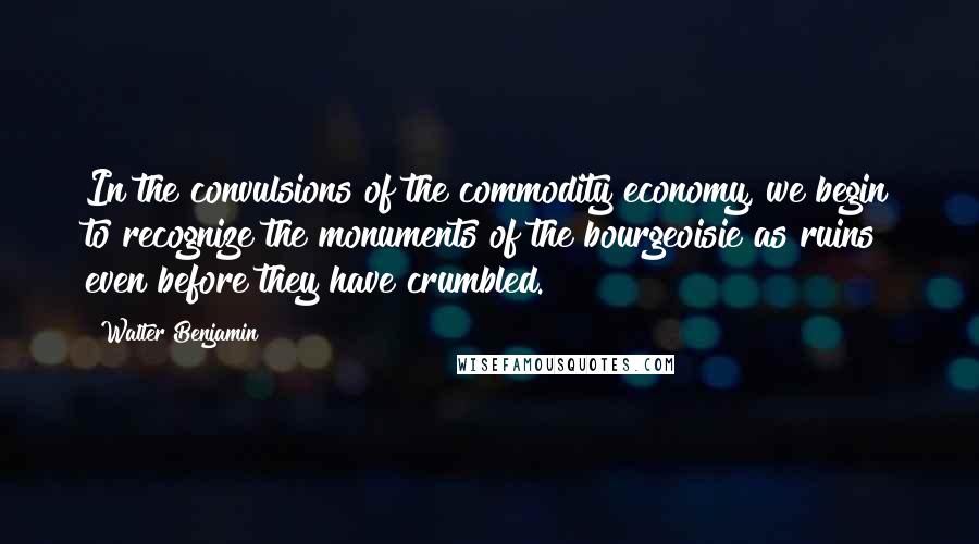 Walter Benjamin Quotes: In the convulsions of the commodity economy, we begin to recognize the monuments of the bourgeoisie as ruins even before they have crumbled.