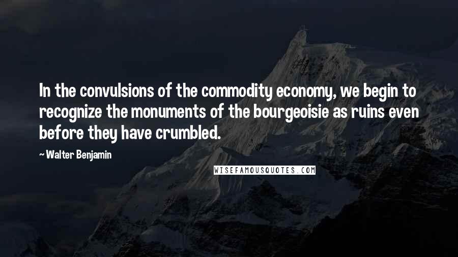 Walter Benjamin Quotes: In the convulsions of the commodity economy, we begin to recognize the monuments of the bourgeoisie as ruins even before they have crumbled.