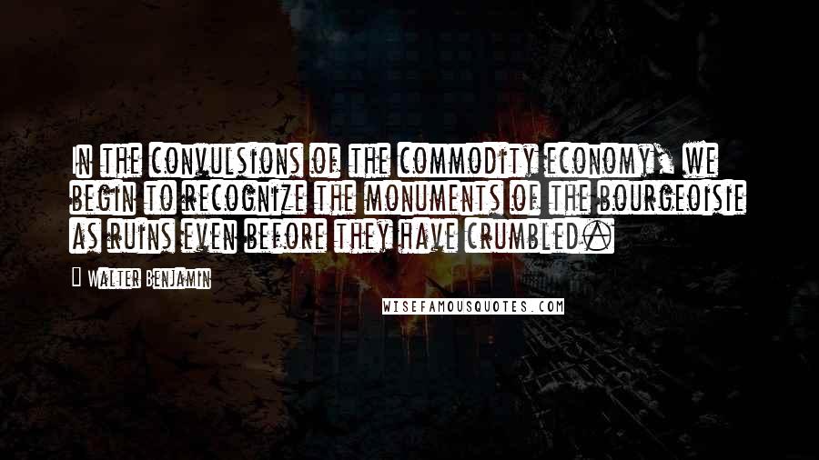 Walter Benjamin Quotes: In the convulsions of the commodity economy, we begin to recognize the monuments of the bourgeoisie as ruins even before they have crumbled.